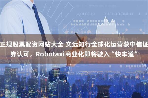 正规股票配资网站大全 文远知行全球化运营获中信证券认可，Robotaxi商业化即将驶入“快车道”