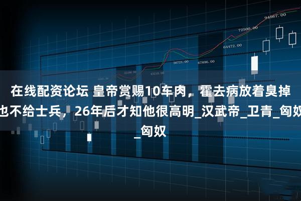 在线配资论坛 皇帝赏赐10车肉，霍去病放着臭掉也不给士兵，26年后才知他很高明_汉武帝_卫青_匈奴