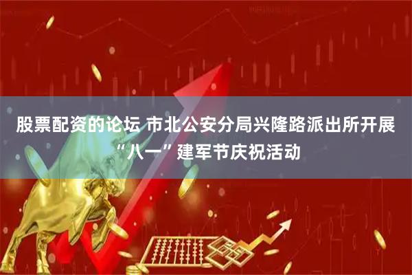 股票配资的论坛 市北公安分局兴隆路派出所开展“八一”建军节庆祝活动
