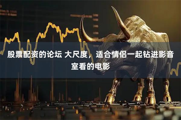 股票配资的论坛 大尺度，适合情侣一起钻进影音室看的电影