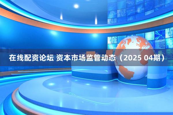 在线配资论坛 资本市场监管动态（2025 04期）