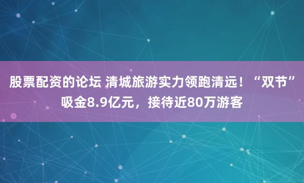 股票配资的论坛 清城旅游实力领跑清远！“双节”吸金8.9亿元，接待近80万游客