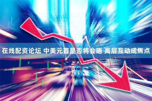 在线配资论坛 中美元首是否将会晤 高层互动成焦点