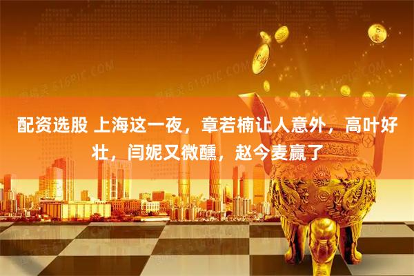 配资选股 上海这一夜，章若楠让人意外，高叶好壮，闫妮又微醺，赵今麦赢了