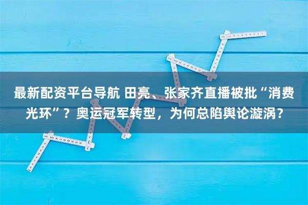 最新配资平台导航 田亮、张家齐直播被批“消费光环”？奥运冠军转型，为何总陷舆论漩涡？