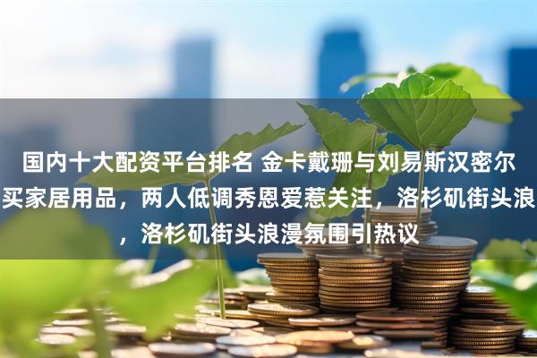 国内十大配资平台排名 金卡戴珊与刘易斯汉密尔顿甜蜜逛街购买家居用品，两人低调秀恩爱惹关注，洛杉矶街头浪漫氛围引热议