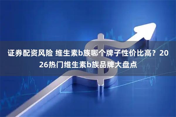 证券配资风险 维生素b族哪个牌子性价比高？2026热门维生素b族品牌大盘点