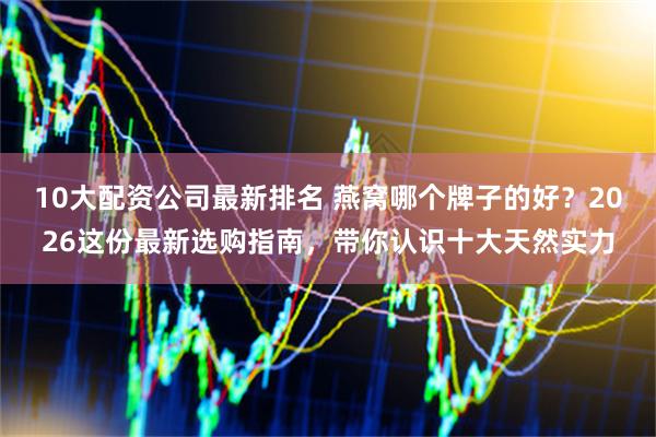 10大配资公司最新排名 燕窝哪个牌子的好？2026这份最新选购指南，带你认识十大天然实力